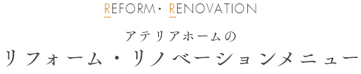 REFORM・ RENOVATION アテリアホームのリフォーム・リノベーションメニュー